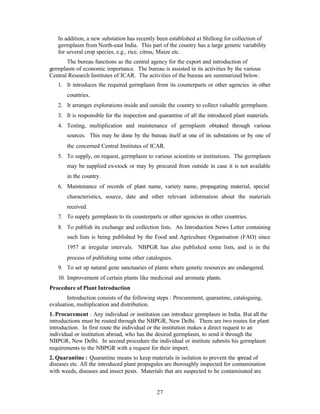 27
In addition, a new substation has recently been established at Shillong for collection of
germplasm from North-east India. This part of the country has a large genetic variability
for several crop species, e.g., rice, citrus, Maize etc.
The bureau functions as the central agency for the export and introduction of
germplasm of economic importance. The bureau is assisted in its activities by the various
Central Research Institutes of ICAR. The activities of the bureau are summarized below.
1. It introduces the required germplasm from its counterparts or other agencies in other
countries.
2. It arranges explorations inside and outside the country to collect valuable germplasm.
3. It is responsible for the inspection and quarantine of all the introduced plant materials.
4. Testing, multiplication and maintenance of germplasm obtained through various
sources. This may be done by the bureau itself at one of its substations or by one of
the concerned Central Institutes of ICAR.
5. To supply, on request, germplasm to various scientists or institutions. The germplasm
may be supplied ex-stock or may by procured from outside in case it is not available
in the country.
6. Maintenance of records of plant name, variety name, propagating material, special
characteristics, source, date and other relevant information about the materials
received.
7. To supply germplasm to its counterparts or other agencies in other countries.
8. To publish its exchange and collection lists. An Introduction News Letter containing
such lists is being published by the Food and Agriculture Organisation (FAO) since
1957 at irregular intervals. NBPGR has also published some lists, and is in the
process of publishing some other catalogues.
9. To set up natural gene sanctuaries of plants where genetic resources are endangered.
10. Improvement of certain plants like medicinal and aromatic plants.
Procedure of Plant Introduction
Introduction consists of the following steps : Procurement, quarantine, cataloguing,
evaluation, multiplication and distribution.
1. Procurement : Any individual or institution can introduce germplasm in India. But all the
introductions must be routed through the NBPGR, New Delhi. There are two routes for plant
introduction. In first route the individual or the institution makes a direct request to an
individual or institution abroad, who has the desired germplasm, to send it through the
NBPGR, New Delhi. In second procedure the individual or institute submits his germplasm
requirements to the NBPGR with a request for their import.
2. Quarantine : Quarantine means to keep materials in isolation to prevent the spread of
diseases etc. All the introduced plant propagules are thoroughly inspected for contamination
with weeds, diseases and insect pests. Materials that are suspected to be contaminated are
 