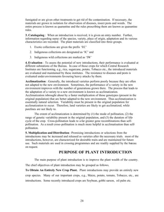 28
fumigated or are given other treatments to get rid of the contamination. If necessary, the
materials are grown in isolation for observation of diseases, insect pests and weeds. The
entire process is known as quarantine and the rules prescribing them are known as quarantine
rules.
3. Cataloguing : When an introduction is received, it is given an entry number. Further,
information regarding name of the species, variety, place of origin, adaptation and its various
characteristics are recorded. The plant materials are classified into three groups.
1. Exotic collections are given the prefix ‘EC’
2. Indigenous collections are designated as ‘IC’ and
3. Indigenous wild collections are marked as ‘IW’
4. Evaluation : To assess the potential of new introductions, their performance is evaluated at
different substations of the Bureau. In case of those crops for which Central Research
Institutes are functioning, e.g., rice, sugarcane, potato, Tobacco etc., the introduced materials
are evaluated and maintained by these institutes. The resistance to diseases and pests is
evaluated underenvironments favouring heavy attacks by them.
Acclimatization : Generally, the introduced varieties perform poorly because they are often
not adapted to the new environment. Sometimes, the performance of a variety in the new
environment improves with the number of generations grown there. The process that leads to
the adaptation of a variety to a new environment is known as acclimatization.
Acclimatization isbrought about by a faster multiplication of those genotypes (present in the
original population) that are better adapted to the new environment. Thus acclimatization is
essentially natural selection. Variability must be present in the original population for
acclimatization to occur. Therefore, land varieties are likely to get acclimatized, while
purelines are not likely to.
The extent of acclimatization is determined by (1) the mode of pollination, (2) the
range of genetic variability present in the original population, and (3) the duration of life-
cycle of the crop. Cross-pollination leads to a far greater gene recombinations than self-
pollination. As a result cross-pollination is much more helpful in acclimatisation than self-
pollination.
5. Multiplication and Distribution : Promising introductions or selections from the
introductions may be increased and released as varieties after the necessary trials. most of the
introductions, however, are characterized for desirable traits and are maintained for future
use. Such materials are used in crossing programmes and are readily supplied by the bureau
on request.
PURPOSE OF PLANT INTRODUCTION
The main purpose of plant introduction is to improve the plant wealth of the country.
The chief objectives of plant introduction may be grouped as follows.
To Obtain An Entirely New Crop Plant. Plant introductions may provide an entirely new
crop species. Many of our important crops, e.g., Maize, potato, tomato, Tobacco, etc., are
introductions. Some recently introduced crops are Soybean, gobhi sarson, oil palm etc.
 