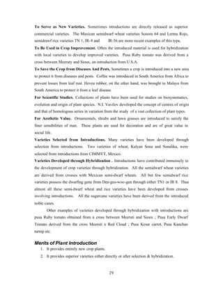 29
To Serve as New Varieties. Sometimes introductions are directly released as superior
commercial varieties. The Maxican semidwarf wheat varieties Sonora 64 and Lerma Rojo,
semidrawf rice varieties TN 1, IR-8 and IR-36 are more recent examples of this type.
To Be Used in Crop Improvement. Often the introduced material is used for hybridization
with local varieties to develop improved varieties. Pusa Ruby tomato was derived from a
cross between Meeruty and Sioux, an introduction from U.S.A.
To Save the Crop from Diseases And Pests. Sometimes a crop is introduced into a new area
to protect it from diseases and pests. Coffee was introduced in South America from Africa to
prevent losses from leaf rust. Hevea rubber, on the other hand, was brought to Malaya from
South America to protect it from a leaf disease.
For Scientific Studies. Collections of plants have been used for studies on biosystematics,
evolution and origin of plant species. N.I. Vavilov developed the concept of centres of origin
and that of homologous series in variation from the study of a vast collection of plant types.
For Aesthetic Value. Ornamentals, shrubs and lawn grasses are introduced to satisfy the
finer sensibilities of man. These plants are used for decoration and are of great value in
social life.
Varieties Selected from Introductions. Many varieties have been developed through
selection from introductions. Two varieties of wheat, Kalyan Sona and Sonalika, were
selected from introductions from CIMMYT, Mexico.
Varieties Developed through Hybridization . Introductions have contributed immensely to
the development of crop varieties through hybridization. All the semidwarf wheat varieties
are derived from crosses with Mexican semi-dwarf wheats. All but few semidwarf rice
varieties possess the dwarfing gene from Dee-geo-woo-gen through either TN1 or IR 8. Thus
almost all these semi-dwarf wheat and rice varieties have been developed from crosses
involving introductions. All the sugarcane varieties have been derived from the introduced
noble canes.
Other examples of varieties developed through hybridization with introductions are
pusa Ruby tomato obtained from a cross between Meeruti and Sioux ; Pusa Early Dwarf
Tomato derived from the cross Meeruti x Red Cloud ; Pusa Kesar carrot, Pusa Kanchan
turnip etc.
Merits of Plant Introduction
1. It provides entirely new crop plants.
2. It provides superior varieties either directly or after selection & hybridization.
 