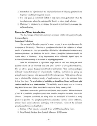 30
3. Introduction and exploration are the only feasible means of collecting germplasm and
to protect variability from genetic erosion.
4. It is very quick & economical method of crop improvement, particularly when the
introductions are released as varieties either directly or after a simple selection.
5. Plants may be introduced in new disease free areas to protect them from damage, e.g.,
coffee and rubber.
Demerits of Plant Introduction
The disadvantages of plant introduction are associated with the introduction of weeds,
diseases and pests.
Germplasm Collections
The sum total of hereditary material or genes present in a species is known as the
germplasm of that species. Therefore, a germplasm collection is the collection of a large
number of genotypes of a crop species and its wild relatives. Germplasm collections are also
known as gene banks (or world over the world). Furthe r, germplasm collections furnish the
richest source of variability. Crop improvement would ultimately depend upon the
availability of this variability to be utilized in breeding programmes.
With the modernization of agriculture, large tracts of land have been put under
pureline varieties of self-pollinated crops and hybrid varieties of cross-pollinated species.
This has led to a gradual disappearance of local or land varieties (‘desi’ varieties) and open-
pollinated varieties-both reservoirs of considerable variability. Cultivation and grazing are
gradually destroying many wild species and their breeding grounds. Wild relatives of crops
may be eliminated by introduced species of weedy nature or even by the cultivated forms
derived from them. The gradual loss of variability in the cultivated forms and in their wild
relatives is referred to as genetic erosion. This variability arose in nature over an extremely
long period of time and, if lost, would not be reproduced during a short period.
Most of the countries are greatly concerned about genetic erosion. The establishment
of IBPGR to coordinate germplasm conservation activities throughout the world reflects this
concern. Germplasm collections are being made and maintained to conserve as many
genotype as possible. The germplasm collections contain land varieties, various wild forms,
primitive races, exotic collections and highly evolved varieties. Some of the important
germplasm collections are listed below.
1. Institute of Plant Industry, Leningard. It has 1,60,000 entries of crop plants.
2. Royal Botanic Gardens, Kew, England, It has over 45,000 entries.
 