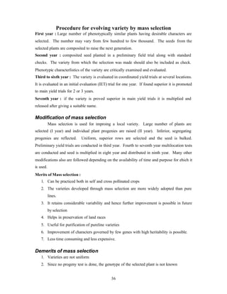 36
Procedure for evolving variety by mass selection
First year : Large number of phenotypically similar plants having desirable characters are
selected. The number may vary from few hundred to few thousand. The seeds from the
selected plants are composited to raise the next generation.
Second year : composited seed planted in a preliminary field trial along with standard
checks. The variety from which the selection was made should also be included as check.
Phenotypic characterlistics of the variety are critically examined and evaluated.
Third to sixth year : The variety is evaluated in coordinated yield trials at several locations.
It is evaluated in an initial evaluation (IET) trial for one year. If found superior it is promoted
to main yield trials for 2 or 3 years.
Seventh year : if the variety is proved superior in main yield trials it is multiplied and
released after giving a suitable name.
Modification of mass selection
Mass selection is used for improing a local variety. Large number of plants are
selected (I year) and individual plant progenies are raised (II year). Inferior, segregating
progenies are reflected. Uniform, superior rows are selected and the seed is bulked.
Preliminary yield trials are conducted in third year. Fourth to seventh year multilocation tests
are conducted and seed is multiplied in eight year and distributed in ninth year. Many other
modifications also are followed depending on the availability of time and purpose for ehich it
is used.
Merits of Mass selection :
1. Can be practiced both in self and cross pollinated crops
2. The varieties developed through mass selection are more widely adopted than pure
lines.
3. It retains considerable variability and hence further improvement is possible in future
by selection
4. Helps in preservation of land races
5. Useful for purification of pureline varieties
6. Improvement of characters governed by few genes with high heritability is possible.
7. Less time consuming and less expensive.
Demerits of mass selection
1. Varieties are not uniform
2. Since no progeny test is done, the genotype of the selected plant is not known
 