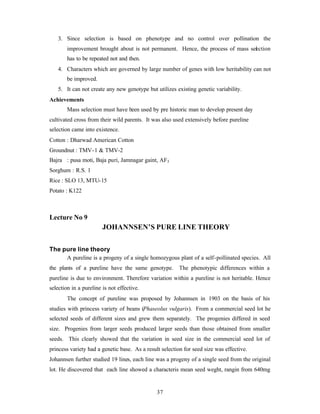 37
3. Since selection is based on phenotype and no control over pollination the
improvement brought about is not permanent. Hence, the process of mass selection
has to be repeated not and then.
4. Characters which are governed by large number of genes with low heritability can not
be improved.
5. It can not create any new genotype but utilizes existing genetic variability.
Achievements
Mass selection must have been used by pre historic man to develop present day
cultivated cross from their wild parents. It was also used extensively before pureline
selection came into existence.
Cotton : Dharwad American Cotton
Groundnut : TMV-1 & TMV-2
Bajra : pusa moti, Baja puri, Jamnagar gaint, AF3
Sorghum : R.S. 1
Rice : SLO 13, MTU-15
Potato : K122
Lecture No 9
JOHANNSEN’S PURE LINE THEORY
The pure line theory
A pureline is a progeny of a single homozygous plant of a self-pollinated species. All
the plants of a pureline have the same genotype. The phenotypic differences within a
pureline is due to environment. Therefore variation within a pureline is not heritable. Hence
selection in a pureline is not effective.
The concept of pureline was proposed by Johannsen in 1903 on the basis of his
studies with princess variety of beans (Phaseolus vulgaris). From a commercial seed lot he
selected seeds of different sizes and grew them separately. The progenies differed in seed
size. Progenies from larger seeds produced larger seeds than those obtained from smaller
seeds. This clearly showed that the variation in seed size in the commercial seed lot of
princess variety had a genetic base. As a result selection for seed size was effective.
Johannsen further studied 19 lines, each line was a progeny of a single seed from the original
lot. He discovered that each line showed a characteris mean seed weght, rangin from 640mg
 