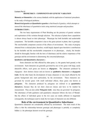 49
Lecture No 11
BIOMETRICS – COMPONENTS OF GENETIC VARIATION
Biometry or biomatrics is the science thatdeals with the application of statistical procedures
to the study of biological problems.
Biometrical genetics or Quantitative genetics is that branch of genetics, which attempts to
unravel the inheritance of quantitative traits using statistical concepts and procedure.
INTRODUCTION :
The two basic requirements of Plant Breeding are the presence of genetic variation
and exploitation of this variation through selection. The selection of plants from a population
is almost always based on their phenotype. Phenotype has both heritable and nonheritable
components. The heritable component is due to the genes present in plants, that is genotype.
The non-heritable component consists of the effects of environment. The value of progeny
obtained from a selected plant, therefore, would largely depend upon therelative contributions
by the heritable and the non-heritable components to its phenotype., clearly, the breeder
should be thoroughly familiar with the laws of inheritance and the relative importance of the
genotype and the environment in determining the concerned phenotype.
Qualitative and Quantitative characters :
Some characters are little affected by other genes, i.e. the genetic back ground, or the
environment. Such characters are generally governed by one or few genes with large, easily
detectable effects, such genes are known as oligogenes. The characters produced by
oligogenes show distinct classes and are known as qualitative characters or olygogenic
traits. On the other hand, the development of many characters is very much affected by the
genetic background and, more particularly, by the environment. These characters are
governed by several genes with small individual effects; these genes one known as
polygenes. The characters produced by polygenes are referred to as quantitative
characte rs, because they do not show clear-cut classes and have to be studied by
measurement. They are also called Polygenic traits since they are governed by polygenes.
The inheritance of both qualitative and quantitative characters follows the laws of Mendel.
But the effects of individual genes in the two cases are totally different in magnitude
consequently, the techniques used to study the two types of characters are also different.
Role of the environment in Quantitative Inheritance
Quantitative characters are considerably affected by environment. The main result of this
effect is that the relationship between genotype and phenotype is partially or completely
hidden i.e. the phenotype doesnot reveal the genotype.
 