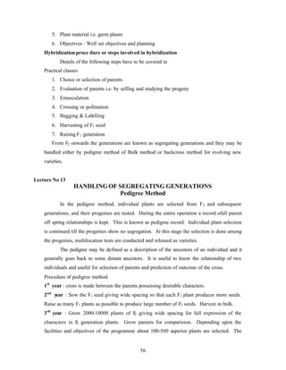 56
5. Plant material i.e. germ plasm
6. Objectives : Well set objectives and planning
Hybridization proce dure or steps involved in hybridization
Details of the following steps have to be covered in
Practical classes
1. Choice or selection of parents
2. Evaluation of parents i.e. by selfing and studying the progeny
3. Emasculation
4. Crossing or pollination
5. Bagging & Labelling
6. Harvesting of F1 seed
7. Raising F1 generation
From F2 onwards the generations are known as segregating generations and they may be
handled either by pedigree method of Bulk method or backcross method for evolving new
varieties.
Lecture No 13
HANDLINGOF SEGREGATING GENERATIONS
Pedigree Method
In the pedigree method, individual plants are selected from F2 and subsequent
generations, and their progenies are tested. During the entire operation a record ofall parent
off spring relationships is kept. This is known as pedigree record. Individual plant selection
is continued till the progenies show no segregation. At this stage the selection is done among
the progenies, multilocation tests are conducted and released as varieties.
The pedigree may be defined as a description of the ancestors of an individual and it
generally goes back to some distant ancestors. It is useful to know the relationship of two
individuals and useful for selection of parents and prediction of outcome of the cross.
Procedure of pedigree method
1st
year : cross is made between the parents possessing desirable characters.
2nd
year : Sow the F1 seed giving wide spacing so that each F1 plant produces more seeds.
Raise as many F1 plants as possible to produce large number of F2 seeds. Harvest in bulk.
3rd
year : Grow 2000-10000 plants of F2 giving wide spacing for full expression of the
characters in F2 generation plants. Grow parents for comparision. Depending upon the
facilities and objectives of the programme about 100-500 superior plants are selected. The
 