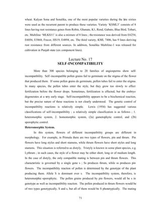 71
wheat. Kalyan Sona and Sonalika, one of the most popular varieties during the late sixties
were used as the recurrent parent to produce these varieties. Variety ‘KSML3’ consists of 8
lines having rust resistance genes from Robin, Ghanate, K1, Rend, Gabato, Blue Bird, Tobari,
etc. Multiline ‘MLKS11’ is also a mixture of 8 lines ; theresistance was derived from E6254,
E6056, E5868, Frecor, HS19, E4894, etc. The third variety, KML 7406, has 9 lines deriving
rust resistance from different sources. In addition, Sonalika Multiline-1 was released for
cultivation in Punjab state (six component lines).
Lecture No. 17
SELF-INCOMPATIBILITY
More than 300 species belonging to 20 families of angiosperms show self-
incompatibility. Self-incompatible pollen grains fail to germinate on the stigma of the flower
that produced them. If some pollen grains do germinate, pollen tubes fail to enter the stigma.
In many species, the pollen tubes enter the style, but they grow too slowly to effect
fertilization before the flower drops. Sometimes, fertilization is effected, but the embryo
degenerates at a very early stage. Self-incompatibility appears to be a biochemical reaction,
but the precise nature of these reactions is not clearly understood. The genetic control of
incompatibility reactions is relatively simple. Lewis (1954) has suggested various
classifications of self-incompatibility ; a relatively simple classification is as follows ; 1.
heteromorphic system, 2. homomorphic system, (2a) gametophytic control, and (2b)
sporophytic control.
Heteromorphic System.
In this system, flowers of different incompatibility groups are different in
morphology. For example, in Primula there are two types of flowers, pin and thrum. Pin
flowers have long styles and short stamens, while thrum flowers have short styles and long
stamens. This situation is referred to as distyly. Tristyly is known in some plant species, e.g.
Lythrum ; in such cases, the style of a flower may be either short, long or of medium length.
In the case of distyly, the only compatible mating is between pin and thrum flowers. This
characteristic is governed by a single gene s ; Ss produces thrum, while ss produces pin
flowers. The incompatibility reaction of pollen is determined by the genotype of the plant
producing them. Allele S is dominant over s. The incompatibility system, therefore, is
heteromorphic -sporophytic. The pollen grains produced by pin flowers, would all be s in
genotype as well as incompatibility reaction. The pollen produced in thrum flowers would be
of two types genotypically, S and s, but all of them would be S phenotypically. The mating
 