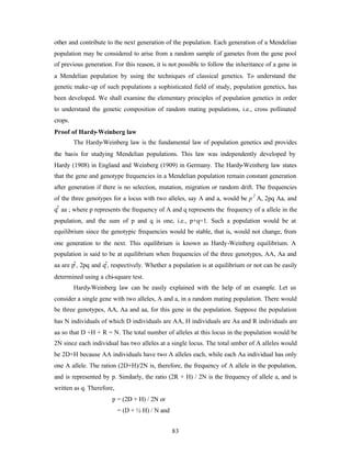 83
other and contribute to the next generation of the population. Each generation of a Mendelian
population may be considered to arise from a random sample of gametes from the gene pool
of previous generation. For this reason, it is not possible to follow the inheritance of a gene in
a Mendelian population by using the techniques of classical genetics. To understand the
genetic make-up of such populations a sophisticated field of study, population genetics, has
been developed. We shall examine the elementary principles of population genetics in order
to understand the genetic composition of random mating populations, i.e., cross pollinated
crops.
Proof of Hardy-Weinberg law
The Hardy-Weinberg law is the fundamental law of population genetics and provides
the basis for studying Mendelian populations. This law was independently developed by
Hardy (1908) in England and Weinberg (1909) in Germany. The Hardy-Weinberg law states
that the gene and genotype frequencies in a Mendelian population remain constant generation
after generation if there is no selection, mutation, migration or random drift. The frequencies
of the three genotypes for a locus with two alleles, say A and a, would be p2
A, 2pq Aa, and
q2
aa ; where p represents the frequency of A and q represents the frequency of a allele in the
population, and the sum of p and q is one, i.e., p+q=1. Such a population would be at
equilibrium since the genotypic frequencies would be stable, that is, would not change, from
one generation to the next. This equilibrium is known as Hardy-Weinberg equilibrium. A
population is said to be at equilibrium when frequencies of the three genotypes, AA, Aa and
aa are p2
, 2pq and q2
, respectively. Whether a population is at equilibrium or not can be easily
determined using a chi-square test.
Hardy-Weinberg law can be easily explained with the help of an example. Let us
consider a single gene with two alleles, A and a, in a random mating population. There would
be three genotypes, AA, Aa and aa, for this gene in the population. Suppose the population
has N individuals of which D individuals are AA, H individuals are Aa and R individuals are
aa so that D +H + R = N. The total number of alleles at this locus in the population would be
2N since each individual has two alleles at a single locus. The total umber of A alleles would
be 2D+H because AA individuals have two A alleles each, while each Aa individual has only
one A allele. The ration (2D+H)/2N is, therefore, the frequency of A allele in the population,
and is represented by p. Similarly, the ratio (2R + H) / 2N is the frequency of allele a, and is
written as q. Therefore,
p = (2D + H) / 2N or
= (D + ½ H) / N and
 