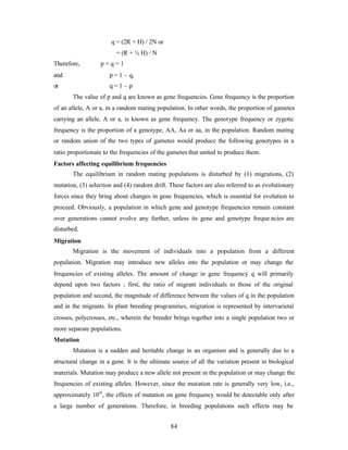 84
q = (2R + H) / 2N or
= (R + ½ H) / N
Therefore, p + q = 1
and p = 1 – q,
or q = 1 – p
The value of p and q are known as gene frequencies. Gene frequency is the proportion
of an allele, A or a, in a random mating population. In other words, the proportion of gametes
carrying an allele, A or a, is known as gene frequency. The genotype frequency or zygotic
frequency is the proportion of a genotype, AA, Aa or aa, in the population. Random mating
or random union of the two types of gametes would produce the following genotypes in a
ratio proportionate to the frequencies of the gametes that united to produce them.
Factors affecting equilibrium frequencies
The equilibrium in random mating populations is disturbed by (1) migrations, (2)
mutation, (3) selection and (4) random drift. These factors are also referred to as evolutionary
forces since they bring about changes in gene frequencies, which is essential for evolution to
proceed. Obviously, a population in which gene and genotype frequencies remain constant
over generations cannot evolve any further, unless its gene and genotype freque ncies are
disturbed.
Migration
Migration is the movement of individuals into a population from a different
population. Migration may introduce new alleles into the population or may change the
frequencies of existing alleles. The amount of change in gene frequency q will primarily
depend upon two factors ; first, the ratio of migrant individuals to those of the original
population and second, the magnitude of difference between the values of q in the population
and in the migrants. In plant breeding programmes, migration is represented by intervarietal
crosses, polycrosses, etc., wherein the breeder brings together into a single population two or
more separate populations.
Mutation
Mutation is a sudden and heritable change in an organism and is generally due to a
structural change in a gene. It is the ultimate source of all the variation present in biological
materials. Mutation may produce a new allele not present in the population or may change the
frequencies of existing alleles. However, since the mutation rate is generally very low, i.e.,
approximately 10-6
, the effects of mutation on gene frequency would be detectable only after
a large number of generations. Therefore, in breeding populations such effects may be
 