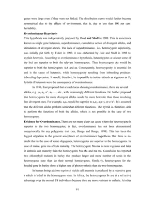 91
genes were large even if they were not linked. The distribution curve would further become
symmetrical due to the effects of environment, that is, due to less than 100 per cent
heritability.
Overdominance Hypothesis
This hypothesis was independently proposed by East and Shull in 1908. This is sometimes
known as single gene heterosis, superdominance, cumulative action of divergent alleles, and
stimulation of divergent alleles. The idea of superdominance, i.e., heterozygote superiority,
was initially put forth by Fisher in 1903; it was elaborated by East and Shull in 1908 to
explain heterosis. According to overdominanc e hypothesis, heterozygotes at atleast some of
the loci are superior to both the relevant homozygotes. Thus heterozygote Aa would be
superior to both the homozygotes AA and aa. Consequently, heterozygosity is essential for
and is the cause of heterosis, while homozygosity resulting from inbreeding produces
inbreeding depression. It would, therefore, be impossible to isolate inbreds as vigorous as Fx
hybrids if heterosis were the consequence of overdominance.
In 1936, East proposed that at each locus showing overdominance, there are several
alleles, e.g., ah a2, a^, a4......, etc., with increasingly different functions. He further proposed
that heterozygotes for more divergent alleles would be more heterotic than those involving
less divergent ones. For example, axa4 would be superior to axa2, a2a-x, or a^a^. It is assumed
that the different alleles perform somewhat different functions. The hybrid is, therefore, able
to perform the functions of both the alleles, which is not possible in the case of two
homozygotes.
Evidence for Overdominance. There are not many clear-cut cases where the heterozygote is
superior to the two homozygotes; in fact, overdominance has not been demonstrated
unequivocally for any polygomic trait (see, Banga and Banga, 1998). This has been the
biggest objection to the general acceptance of overdominance hypothesis. But there is no
doubt that in the case of some oligogenes, heterozygotes are superior to the homozygotes. In
case of maize, gene ma affects maturity. The heterozygote Ma ma is more vigorous and later
in anthesis and maturity than the homozygotes Ma Ma and ma ma. Gustafsson has reported
two chlorophyll mutants in barley that produce larger and more number of seeds in the
heterozygous state than do their normal homozygotes. Similarly, heterozygotes for the
hooded gene in barley show a higher rate of photosynthesis than the two homozygotes.
In human beings (Homo sapiens), sickle cell anaemia is produced by a recessive gene
s which is lethal in the homozygous state. In Africa, the heterozygotes Ss are at a sel active
advantage over the normal SS individuals because they are more resistant to malaria. Ai other
 