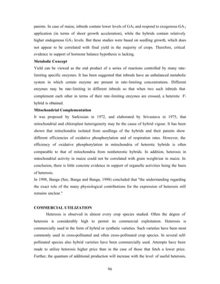 96
parents. In case of maize, inbreds contain lower levels of GA3 and respond to exogenous GA3
application (in terms of shoot growth acceleration), while the hybrids contain relatively
higher endogenous GA3 levels. But these studies were based on seedling growth, which does
not appear to be correlated with final yield in the majority of crops. Therefore, critical
evidence in support of hormone balance hypothesis is lacking.
Metabolic Concept
Yield can be viewed as the end product of a series of reactions controlled by many rate-
limiting specific enzymes. It has been suggested that inbreds have an unbalanced metabolic
system in which certain enzyme are present in rate-limiting concentrations. Different
enzymes may be rate-limiting in different inbreds so that when two such inbreds that
complement each other in terms of their rate-limiting enzymes are crossed, a heterotic F
hybrid is obtained.
Mitochondrial Complementation
It was proposed by Sarkissian in 1972, and elaborated by Srivastava in 1975, that
mitochondrial and chloroplast heterogeneity may be the cause of hybrid vigour. It has been
shown that mitochondria isolated from seedlings of the hybrids and their parents show
different efficiencies of oxidative phosphorylation and of respiration rates. However, the
efficiency of oxidative phosphorylation in mitochondria of heterotic hybrids is often
comparable to that of mitochondria from nonheterotic hybrids. In addition, heterosis in
mitochondrial activity in maize could not be correlated with grain weight/ear in maize. In
conclusion, there is little concrete evidence in support of organelle activities being the basis
of heterosis.
In 1998, Banga (See, Banga and Banga, 1998) concluded that "the understanding regarding
the exact role of the many physiological contributions for the expression of heterosis still
remains unclear."
COMMERCIAL UTILIZATION
Heterosis is observed in almost every crop species studied. Often the degree of
heterosis is considerably high to permit its commercial exploitation. Heterosis is
commercially used in the form of hybrid or synthetic varieties. Such varieties have been most
commonly used in cross-pollinated and often cross-pollinated crop species. In several self-
pollinated species also hybrid varieties have been commercially used. Attempts have been
made to utilize heterosis higher price than in the case of those that fetch a lower price.
Further, the quantum of additional production will increase with the level of useful heterosis,
 