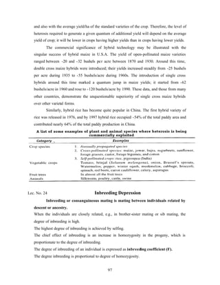 97
and also with the average yield/ha of the standard varieties of the crop. Therefore, the level of
heterosis required to generate a given quantum of additional yield will depend on the average
yield of crop; it will be lower in crops having higher yields than in crops having lower yields.
The commercial significance of hybrid technology may be illustrated with the
singular success of hybrid maize in U.S.A. The yield of open-pollinated maize varieties
ranged between -20 and -32 bushels per acre between 1870 and 1930. Around this time,
double cross maize hybrids were introduced; their yields increased steadily from -25 bushels
per acre during 1935 to -55 bushels/acre during 1960s. The introduction of single cross
hybrids around this time marked a quantum jump in maize yields; it started from -62
bushels/acre in 1960 and rose to -120 bushels/acre by 1990. These data, and those from many
other countries, demonstrate the unquestionable superiority of single cross maize hybrids
over other varietal forms.
Similarly, hybrid rice has become quite popular in China. The first hybrid variety of
rice was released in 1976, and by 1997 hybrid rice occupied -54% of the total paddy area and
contributed nearly 64% of the total paddy production in China.
Lec. No. 24 Inbreeding Depression
Inbreeding or consanguineous mating is mating between individuals related by
descent or ancestry.
When the individuals are closely related, e.g., in brother-sister mating or sib mating, the
degree of inbreeding is high.
The highest degree of inbreeding is achieved by selfing.
The chief effect of inbreeding is an increase in homozygosity in the progeny, which is
proportionate to the degree of inbreeding.
The degree of inbreeding of an individual is expressed as inbreeding coefficient (F).
The degree inbreeding is proportional to degree of homozygosity.
 