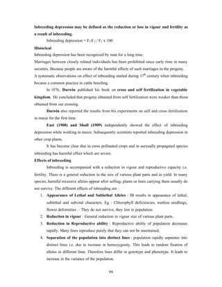 98
Inbreeding depression may be defined as the reduction or loss in vigour and fertility as
a result of inbreeding.
Inbreeding depression = F1-F2 / F1 x 100
Historical
Inbreeding depression has been recognized by man for a long time.
Marriages between closely related individuals has been prohibited since early time in many
societies. Because people are aware of the harmful effects of such marriages in the progeny.
A systematic observations on effect of inbreeding started during 17th
century when inbreeding
became a common practice in cattle breeding.
In 1876, Darwin published his book on cross and self fertilization in vegetable
kingdom. He concluded that progeny obtained from self fertilization were weaker than those
obtained from out crossing.
Darwin also reported the results from his experiments on self and cross fertilization
in maize for the first time.
East (1908) and Shull (1909) independently showed the effect of inbreeding
depression while working in maize. Subsequently scientists reported inbreeding depression in
other crop plants.
It has become clear that in cross pollinated crops and in asexually propagated species
inbreeding has harmful effect which are severe.
Effects of inbreeding
Inbreeding is accompanied with a reduction in vigour and reproductive capacity i.e.
fertility. There is a general reduction in the size of various plant parts and in yield. In many
species, harmful recessive alleles appear after selfing; plants or lines carrying them usually do
not survive. The different effects of inbreeding are :
1. Appearance of Lethal and Sublethal Alleles : IB results in appearance of lethal;
sublethal and subvital characters. Eg : Chlorophyll deficiencies, rootless seedlings,
flower deformities – They do not survive, they lost in population.
2. Reduction in vigour : General reduction in vigour size of various plant parts.
3. Reduction in Reproductive ability : Reproductive ability of population decreases
rapidly. Many lines reproduce purely that they can not be maintained.
4. Separation of the population into distinct lines : population rapidly separates into
distinct lines i.e. due to increase in homozygosity. This leads to random fixation of
alleles in different lines. Therefore lines differ in genotype and phenotype. It leads to
increase in the variance of the population.
 