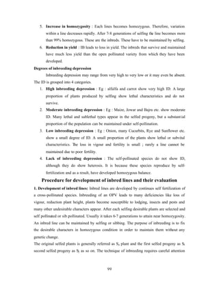 99
5. Increase in homozygosity : Each lines becomes homozygous. Therefore, variation
within a line decreases rapidly. After 7-8 generations of selfing the line becomes more
than 99% homozygous. These are the inbreds. These have to be maintained by selfing.
6. Reduction in yield : IB leads to loss in yield. The inbreds that survive and maintained
have much less yield than the open pollinated variety from which they have been
developed.
Degrees of inbreeding depression
Inbreeding depression may range from very high to very low or it may even be absent.
The ID is grouped into 4 categories.
1. High inbreeding depression : Eg : alfalfa and carrot show very high ID. A large
proportion of plants produced by selfing show lethal characteristics and do not
survive.
2. Moderate inbreeding depression : Eg : Maize, Jowar and Bajra etc. show moderate
ID. Many lethal and sublethal types appear in the selfed progeny, but a substantial
proportion of the population can be maintained under self-pollination.
3. Low inbreeding depression : Eg : Onion, many Cucurbits, Rye and Sunflower etc.
show a small degree of ID. A small proportion of the plants show lethal or subvital
characteristics. The loss in vigour and fertility is small ; rarely a line cannot be
maintained due to poor fertility.
4. Lack of inbreeding depression : The self-pollinated species do not show ID,
although they do show heterosis. It is because these species reproduce by self-
fertilization and as a result, have developed homozygous balance.
Procedure for development of inbred lines and their evaluation
1. Development of inbred lines: Inbred lines are developed by continues self fertilization of
a cross-pollinated species. Inbreeding of an OPV leads to many deficiencies like loss of
vigour, reduction plant height, plants become susceptible to lodging, insects and pests and
many other undesirable characters appear. After each selfing desirable plants are selected and
self pollinated or sib pollinated. Usually it takes 6-7 generations to attain near homozygosity.
An inbred line can be maintained by selfing or sibbing. The purpose of inbreeding is to fix
the desirable characters in homozygous condition in order to maintain them without any
genetic change.
The original selfed plants is generally referred as So plant and the first selfed progeny as S1
second selfed progeny as S2 as so on. The technique of inbreeding requires careful attention
 