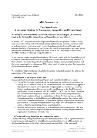 Nur für internen Gebrauch Seite 1 von 3
Gedruckt am: 20.10.2006 4:44
U:0_Dauerthemen_GremienPolitik_und_Regulierung2_ArbeitsdokumenteEUEnergieGrünbuch EnergieAPG Stellungnahme Grünbuch
Energiepolitik_eng.doc Gespeichert am: 11.08.2006 10:25
Verbund-Austrian-Power-Grid AG 08.8.2006
Pils UMM/52082
APG Comments to
The Green Paper
A European Strategy for Sustainable, Competitive and Secure Energy
We would like to comment the European Commission’s Green Paper „A European
Strategy for Sustainable, Competitive and Secure Energy „ as follows:
In general, APG shares the assumptions presented in the Green Paper that Europe is facing
huge risks in the supply with both primary energy and electricity and that a European-wide
co-ordinated energy policy is urgently required. As Transmission System Operator and
company in charge of a transparent market place for electricity transmission we would like to
refrain from commenting the competition issues raised in the Green Paper – these issues
should be clarified and decided on a political level.
In our view the proper transposition of existing EU laws is crucial with the focus being on the
Guidelines for market-based allocation management in cross-border electricity trade as it is
there where we locate the biggest risk for the Internal Market. Incorrect implementation with
the wrong incentives for regulators and TSOs might result in hindering rather than supporting
the creation of the Internal Market.
We would now like to further investigate the topics that particularly concern the grid and the
organization of the market place.
1. Introduction of a European Grid Code:
It does not clearly result from the Green Paper which part of the Grid Code is meant.
• The UCTE Operation Handbook and the accompanying Multilateral Agreement has
already led to a harmonization of the security standards. This harmonization applies to
the synchronous area of UCTE presently comprising 23 EU and non-EU countries.
Further standardization of the common rules would extend to the five EU relevant
synchronous electricity systems (GB, IE, NORDEL, UCTE and the Baltic countries)
and should therefore be general enough to allow for accommodating the existing
tailor-made solutions already in force in these systems. As TSO we oppose further
European regulation in this field as through additional regulation the existing, well-
functioning co-operation between TSOs might be replaced by potentially incomplete
political rules. Additional redtapism in this field might have adverse results when it
comes to flexibly reacting to potential security hazards.
• Need for harmonization is certainly to be found in allocation management – be it for
allocation rules, methodologies for capacity calculation, security margins or market
organization (time tables, products, etc).
2. A European Energy Regulator for cross-border issues
The ERGEG study on regional electricity markets already showed lack of regulation in cross-
border issues as each regulator is bound to consider national aspects. In addition, there are
significant differences in the sphere of actions and responsibilities of the individual
 