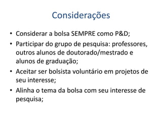 Considerações
• Considerar a bolsa SEMPRE como P&D;
• Participar do grupo de pesquisa: professores,
outros alunos de doutorado/mestrado e
alunos de graduação;
• Aceitar ser bolsista voluntário em projetos de
seu interesse;
• Alinha o tema da bolsa com seu interesse de
pesquisa;
 