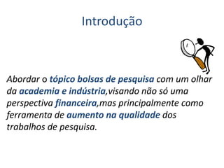 Introdução
Abordar o tópico bolsas de pesquisa com um olhar
da academia e indústria,visando não só uma
perspectiva financeira,mas principalmente como
ferramenta de aumento na qualidade dos
trabalhos de pesquisa.
 
