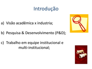 Introdução
a) Visão acadêmica x industria;
b) Pesquisa & Desenvolvimento (P&D);
c) Trabalho em equipe institucional e
multi-institucional;
 