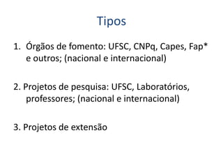 Tipos
1. Órgãos de fomento: UFSC, CNPq, Capes, Fap*
e outros; (nacional e internacional)
2. Projetos de pesquisa: UFSC, Laboratórios,
professores; (nacional e internacional)
3. Projetos de extensão
 