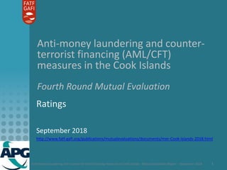 Anti-money laundering and counter-terrorist financing measures in Cook Islands - Mutual Evaluation Report - September 2018 1
Anti-money laundering and counter-
terrorist financing (AML/CFT)
measures in the Cook Islands
Fourth Round Mutual Evaluation
Ratings
September 2018
http://www.fatf-gafi.org/publications/mutualevaluations/documents/mer-Cook-Islands-2018.html
 