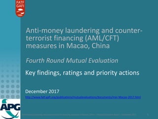 Anti-money laundering and counter-terrorist financing measures in Macao, China – Mutual Evaluation Report – December 2017 1
Anti-money laundering and counter-
terrorist financing (AML/CFT)
measures in Macao, China
Fourth Round Mutual Evaluation
Key findings, ratings and priority actions
December 2017
http://www.fatf-gafi.org/publications/mutualevaluations/documents/mer-Macao-2017.html
 