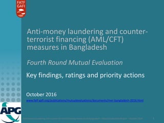Anti-money laundering and counter-terrorist financing measures in Bangladesh – Mutual Evaluation Report – October 2016 1
Anti-money laundering and counter-
terrorist financing (AML/CFT)
measures in Bangladesh
Fourth Round Mutual Evaluation
Key findings, ratings and priority actions
October 2016
www.fatf-gafi.org/publications/mutualevaluations/documents/mer-bangladesh-2016.html
 