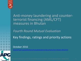 Anti-money laundering and counter-terrorist financing measures in Bhutan – Mutual Evaluation Report – October 2016 1
Anti-money laundering and counter-
terrorist financing (AML/CFT)
measures in Bhutan
Fourth Round Mutual Evaluation
Key findings, ratings and priority actions
October 2016
www.fatf-gafi.org/publications/mutualevaluations/documents/mer-bhutan-2016.html
 