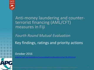 Anti-money laundering and counter-terrorist financing measures in Fiji – Mutual Evaluation Report – October 2016 1
Anti-money laundering and counter-
terrorist financing (AML/CFT)
measures in Fiji
Fourth Round Mutual Evaluation
Key findings, ratings and priority actions
October 2016
www.fatf-gafi.org/publications/mutualevaluations/documents/mer-fiji-2016.html
 