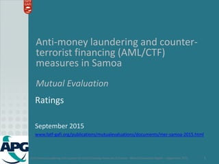 Anti-money laundering and counter-terrorist financing measures in Samoa – Mutual Evaluation Report – September 2015 1
Anti-money laundering and counter-
terrorist financing (AML/CTF)
measures in Samoa
Mutual Evaluation
Ratings
September 2015
www.fatf-gafi.org/publications/mutualevaluations/documents/mer-samoa-2015.html
 