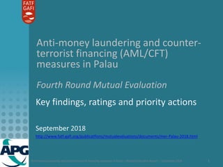 Anti-money laundering and counter-terrorist financing measures in Palau – Mutual Evaluation Report – September 2018 1
Anti-money laundering and counter-
terrorist financing (AML/CFT)
measures in Palau
Fourth Round Mutual Evaluation
Key findings, ratings and priority actions
September 2018
http://www.fatf-gafi.org/publicatfions/mutualevaluations/documents/mer-Palau-2018.html
 