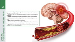 48
ETIOLOGIA
ATEROSCLEROSE
DE
GRANDES
VASOS
► Aterosclerose de grandes vasos: gera isquemia pela ruptura de placa com
exposição de conteúdo lipídico
- trombose in situ: gera coagulação pela cascata inflamatória e obstrução a partir
desse ponto
- suspeita: sintomatologia neurológica recorrente no mesmo território arterial
► Embolia arterioarterial: causado pelo desprendimento de um fragmento de
placa
- viagem: até encontrar vaso de menor calibre
► Oclusão proximal: associado a hipofluxo pela falha de bombeamento cardíaco ou
problemas circulatórios podem causar infarto hemodinâmico
- isquemia em área de fronteira: não em território arterial, pois áreas fronteiriças
circulação é terminal e pouco calibrosa
 