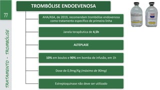 77
TRATAMENTO
-
TROMBÓLISE TROMBÓLISE ENDOEVENOSA
AHA/ASA, de 2019, recomendam trombólise endovenosa
como tratamento específico de primeira linha
Janela terapêutica de 4,5h
ALTEPLASE
10% em boulos e 90% em bomba de infusão, em 1h
Dose de 0,9mg/Kg (máximo de 90mg)
Estreptoquinase não deve ser utilizado
 