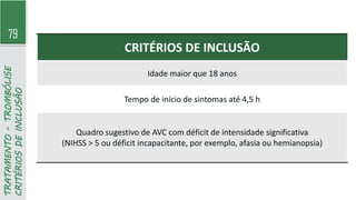 79
TRATAMENTO
-
TROMBÓLISE
CRITÉRIOS
DE
INCLUSÃO
CRITÉRIOS DE INCLUSÃO
Idade maior que 18 anos
Tempo de início de sintomas até 4,5 h
Quadro sugestivo de AVC com déficit de intensidade significativa
(NIHSS > 5 ou déficit incapacitante, por exemplo, afasia ou hemianopsia)
 
