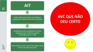 83
AIT
AIT
Perda súbita das funções neurológicas
causada por oclusão das artérias cerebrais
sem morte neuronal
Restabelecimento espontâneo do fluxo
sanguíneo sem nenhuma sequela
neurológica (dura < 24h)
Confirmação se por exames de imagem onde
não se vê morte neuronal
AVC QUE NÃO
DEU CERTO
 
