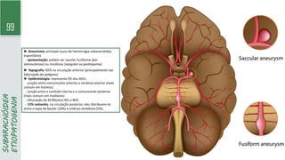 99
SUBARACNÓIDEA
ETIOPATOGENIA
► Aneurisma: principal causa de hemorragia subaracnóidea
espontânea
- apresentação: podem ser sacular, fusiforme (por
aterosclerose) ou micóticos (sangram no parênquima)
► Topografia: 85% na circulação anterior (principalmente nas
bifurcação do polígono)
► Epidemiologia: representa 5% dos AVCs
- junção entre comunicante anterior e cerebral anterior (mais
comum em homens)
- junção entre a carótida interna e a comunicante posterior
(mais comum em mulheres)
- bifurcação da ACM(entre M1 e M2)
- 15% restantes, na circulação posterior, eles distribuem-se
entre o topo da basilar (10%) e artérias vertebrais (5%).
 