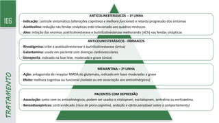 106
ANTICOLINESTERÁSICOS – 1ª LINHA
- Indicação: controle sintomático (alterações cognitivas e melhora funcional) e retarda progressão dos sintomas
- Acetilcolina: redução nas fendas sinápticas está relacionado aos quadros mnésicos
- Alvo: inibição das enzimas acetilcolinesterase e butirilcolinesterase melhorando [ACh] nas fendas sinápticas
ANTICOLINESTERÁSICOS - FÁRMACOS
- Rivastigmina: inibe a acetilcolinesterase e butirilcolinesterase (única)
- Galantamina: usado em paciente com doenças cardiovasculares
- Donepezila: indicado na fase leve, moderada e grave (única)
MEMANTINA – 2ª LINHA
- Ação: antagonista do receptor NMDA do glutamato, indicado em fases moderadas a grave
- Efeito: melhora cognitiva ou funcional (isolado ou em associação aos anticolinérgicos)
PACIENTES COM DEPRESSÃO
- Associação: junto com os anticolinérgicos, podem ser usados o citalopram, escitalopram, sertralina ou vortioxetina.
- Benzodiazepínicos: contraindicado (risco de piora cognitiva, sedação e efeito paradoxal sobre o comportamento)
TRATAMENTO
 