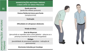 44
MANIFESTAÇÕES
MOTORAS
TARDIAS
MANIFESTAÇÕES MOTORAS TARDIAS
3 ANOS APÓS OS SINAIS PRECOCES
Queda para trás
(perda dos reflexos posturais)
Postura fletida do tronco para frente
(camptocormia)
Festinação
Dificuldade em ultrapassar obstáculos
Virada em bloco
Sinal de Meyerson
(percutindo-se repetidas vezes a área glabelar – observa-se a
presença anormal de piscamento inesgotável)
Disfagia
(possibilidade de pneumonia aspirativa – indicação de
gastrostomia)
Discinesias induzidas por levodopa
 