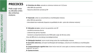 46
MANIFESTAÇÕES
NÃO
MOTORAS
PRECOCES PRECOCES
Pode surgir anos
ou décadas antes
dos sintomas
motores
► Distúrbios do olfato: precede os sintomas motores em 5-10 anos
- afeta 80% dos pacientes
- Hiposmia altamente sensível p/ DP
► Depressão: antes ou concomitante as manifestações motoras
- afeta 50% dos pacientes
- Intensidade leve-moderada (impacta na qualidade de vida – piora dos sintomas motores)
► Alterações no sono: comum nos pacientes com DP
- sonolência excessiva diurna
- síndrome das pernas inquietas
- transtorno comportamental do sono REM pode surgir até 30 anos antes
(risco de 80% de ter uma doença neurodegenerativa)
► Obstipação intestinal: ocorre muito tempo antes das manifestações motoras
► Dermatite seborreica: principal manifestação dermatológica, costuma ser simultânea as manifestações
motoras
► Comprometimento cognitivo leve: deve iniciar mais de 1 anos após os sintomas motores terem começado
(regra do “um ano”)
► Queixas de dores
 