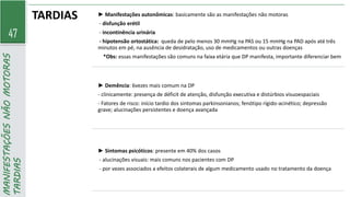 47
MANIFESTAÇÕES
NÃO
MOTORAS
TARDIAS TARDIAS ► Manifestações autonômicas: basicamente são as manifestações não motoras
- disfunção erétil
- incontinência urinária
- hipotensão ortostática: queda de pelo menos 30 mmHg na PAS ou 15 mmHg na PAD após até três
minutos em pé, na ausência de desidratação, uso de medicamentos ou outras doenças
*Obs: essas manifestações são comuns na faixa etária que DP manifesta, importante diferenciar bem
► Demência: 6vezes mais comum na DP
- clinicamente: presença de déficit de atenção, disfunção executiva e distúrbios visuoespaciais
- Fatores de risco: início tardio dos sintomas parkinsonianos; fenótipo rígido-acinético; depressão
grave; alucinações persistentes e doença avançada
► Sintomas psicóticos: presente em 40% dos casos
- alucinações visuais: mais comuns nos pacientes com DP
- por vezes associados a efeitos colaterais de algum medicamento usado no tratamento da doença
 
