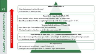 49
EXAMES
COMPLEMENTARES
ANATOMOPATOLÓGICO
- Diagnóstico de certeza (padrão ouro)
- Não realizado na prática (in vivo)
Ressonância magnética de 3 Tesla (3T)
- Mais sensível, mostra detalhe anatômico da substância negra do mesencéfalo
- Sinal da causa da andorinha: na região nigrossomo-1, perda desse sinal é sugestivo de DP
TC por emissão de pósitrons (PET) com FGD
- Mais preciso que o SPET cerebral (mas pouco disponível)
- Mostra alterações metabólicas no cérebro dos pacientes com DP
TC por emissão de fóton único (SPECT) com traçador de dopamina (DaT Scan)
- Exame de neuroimagem funcional que mostra a concentração de radiofármaco em neurônios nigroestriatais
- ↓Captação não é específico da DP (mais exame normal inviabilizada diagnóstico de DP)
USG Transcraniano
- Apresenta menor sensibilidade e especificidade na DP
- Alteração: uma hiperecogenicidade na substância negra mesencéfalica
S
E
N
S
I
B
I
L
I
D
A
D
E
 