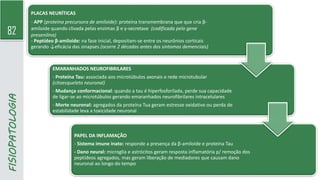 82
FISIOPATOLOGIA PLACAS NEURÍTICAS
- APP (proteína precursora de amiloide): proteína transmembrana que que cria β-
amiloide quando clivada pelas enzimas β e γ-secretase (codificada pelo gene
presenilina)
- Peptídeo β-amiloide: na fase inicial, depositam-se entre os neurônios corticais
gerando ↓eficácia das sinapses (ocorre 2 décadas antes dos sintomas demenciais)
EMARANHADOS NEUROFIBRILARES
- Proteína Tau: associada aos microtúbulos axonais e rede microtubular
(citoesqueleto neuronal)
- Mudança conformacional: quando a tau é hiperfosforilada, perde sua capacidade
de ligar-se ao microtúbulos gerando emaranhados neurofibrilares intracelulares
- Morte neuronal: agregados da proteína Tua geram estresse oxidativo ou perda de
estabilidade leva a toxicidade neuronal
PAPEL DA INFLAMAÇÃO
- Sistema imune inato: responde a presença da β-amiloide e proteína Tau
- Dano neural: microglia e astrócitos geram resposta inflamatória p/ remoção dos
peptídeos agregados, mas geram liberação de mediadores que causam dano
neuronal ao longo do tempo
 