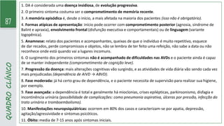 87
QUADRO
CLÍNICO
1. DA é considerada uma doença insidiosa, de evolução progressiva.
2. O primeiro sintoma costuma ser o comprometimento de memória recente.
3. A memória episódica é, desde o início, a mais afetada na maioria dos pacientes (isso não é obrigatório).
4. Formas atípicas de apresentação: início pode ocorrer com comprometimento posterior (agnosia, síndrome de
Balint e apraxia), envolvimento frontal (disfunção executiva e comportamentais) ou de linguagem (variante
logopênica).
5. Anamnese: relato dos pacientes e acompanhantes, queixas de que o indivíduo é muito repetitivo, esquece
de dar recados, perde compromissos e objetos, não se lembra de ter feito uma refeição, não sabe a data ou não
reconhece onde está quando vai a lugares incomuns.
6. O surgimento dos primeiros sintomas não é acompanhado de dificuldades nas AVDs e o paciente ainda é capaz
de se manter independente (comprometimento de cognição leve).
7. Progressão da doença: mais alterações cognitivas vão surgindo, e as atividades de vida diária vão sendo cada vez
mais prejudicadas (dependência de AIVD → ABVD).
8. Fase moderada: já há certo grau de dependência, e o paciente necessita de supervisão para realizar sua higiene,
por exemplo.
9. Fase avançada: a dependência é total e geralmente há mioclonias, crises epilépticas, parkinsonismo, disfagia e
incontinência urinária (possibilidade de complicações: como pneumonia aspirativa, úlceras por pressão, infecção do
trato urinário e tromboembolismo).
10. Manifestações neuropsiquiátricas: ocorrem em 80% dos casos e caracterizam-se por apatia, depressão,
agitação/agressividade e sintomas psicóticos.
11. Óbito: media de 7-15 anos após sintomas iniciais.
 