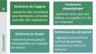 88
SÍNDROMES
Síndrome de Capgras
- paciente não reconhece
seus familiares, achando
que eles são impostores
Fenômeno
doppelgänger
- paciente acha que seu
reflexo no espelho é o de
um impostor
Síndrome de Godot
- extrema preocupação
antecipatória em relação
ao futuro
Fenômeno do sol poente
- agitação psicomotora
no final do período
vespertino e início do
noturno
 