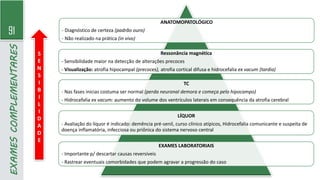 91
EXAMES
COMPLEMENTARES
ANATOMOPATOLÓGICO
- Diagnóstico de certeza (padrão ouro)
- Não realizado na prática (in vivo)
Ressonância magnética
- Sensibilidade maior na detecção de alterações precoces
- Visualização: atrofia hipocampal (precoces), atrofia cortical difusa e hidrocefalia ex vacum (tardia)
TC
- Nas fases inicias costuma ser normal (perda neuronal demora e começa pelo hipocampo)
- Hidrocefalia ex vacum: aumento do volume dos ventrículos laterais em consequência da atrofia cerebral
LÍQUOR
- Avaliação do líquor é indicado: demência pré-senil, curso clínico atípicos, Hidrocefalia comunicante e suspeita de
doença inflamatória, infecciosa ou priônica do sistema nervoso central
EXAMES LABORATORIAIS
- Importante p/ descartar causas reversíveis
- Rastrear eventuais comorbidades que podem agravar a progressão do caso
S
E
N
S
I
B
I
L
I
D
A
D
E
 