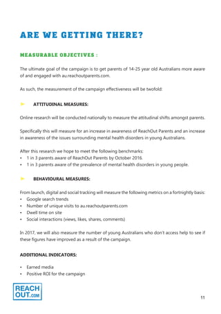 11
ARE WE GETTING THERE?
	 ATTITUDINAL MEASURES:
MEASURABLE OBJECTIVES :
The ultimate goal of the campaign is to get parents of 14-25 year old Australians more aware
of and engaged with au.reachoutparents.com.
As such, the measurement of the campaign effectiveness will be twofold:
Online research will be conducted nationally to measure the attitudinal shifts amongst parents.
Specifically this will measure for an increase in awareness of ReachOut Parents and an increase
in awareness of the issues surrounding mental health disorders in young Australians.
After this research we hope to meet the following benchmarks:
•	 1 in 3 parents aware of ReachOut Parents by October 2016.
•	 1 in 3 parents aware of the prevalence of mental health disorders in young people.
	 BEHAVIOURAL MEASURES:
From launch, digital and social tracking will measure the following metrics on a fortnightly basis:
•	 Google search trends
•	 Number of unique visits to au.reachoutparents.com
•	 Dwell time on site
•	 Social interactions (views, likes, shares, comments)
In 2017, we will also measure the number of young Australians who don’t access help to see if
these figures have improved as a result of the campaign.
ADDITIONAL INDICATORS:
•	 Earned media
•	 Positive ROI for the campaign
 