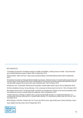 13
1 Australian Government: Australian Institute of Health and Welfare, Leading causes of death, http://www.aihw.
gov.au/deaths/leading-causes-of-death/ 26th of September 2015
2 Beyond Blue, Stats and Facts https://www.youthbeyondblue.com/footer/stats-and-facts 26th of September
2015
3 Australian Government: National Mental Health Commission, National review of mental health programmes and
services report media release http://www.mentalhealthcommission.gov.au/media-centre/news/national-review-of-
mental-health-programmes-and-services-report-released.aspx 10th of October 2015
4 Reachout.com, Crossroads: Rethinking the Australian mental health system report, 22nd of September 2015
5 Online Qualitative Survey, Survey Monkey, n=36, conducted by Eloise Liley from the 3rd -10th of October 2015.
6 Australian Government, The Mental Health of Children and Adolescents: Report on the second Australian child
and adolescent survey of mental health and wellbeing, 22nd of September 2015
7 Depth Interviews, Parents of children with a current mental health disorder n=3, Highschool teachers n=2,
young people currently suffering from a mental health disorder n=2 conducted by Eloise Liley from the 3rd -10th
of October 2015.
8 Roy Morgan, Data Run: Parents with 16-17 year old child at home, aged 45-60 years; Online Activities in last 7
days; Digital Channels Used, 22nd of September 2015.
REFERENCES
 