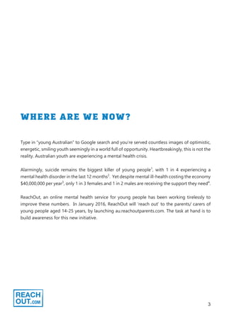 3
WHERE ARE WE NOW?
Type in “young Australian” to Google search and you’re served countless images of optimistic,
energetic, smiling youth seemingly in a world full of opportunity. Heartbreakingly, this is not the
reality. Australian youth are experiencing a mental health crisis.
Alarmingly, suicide remains the biggest killer of young people1
, with 1 in 4 experiencing a
mental health disorder in the last 12 months2
. Yet despite mental ill-health costing the economy
$40,000,000 per year3
, only 1 in 3 females and 1 in 2 males are receiving the support they need4
.
ReachOut, an online mental health service for young people has been working tirelessly to
improve these numbers. In January 2016, ReachOut will ‘reach out’ to the parents/ carers of
young people aged 14-25 years, by launching au.reachoutparents.com. The task at hand is to
build awareness for this new initiative.
 