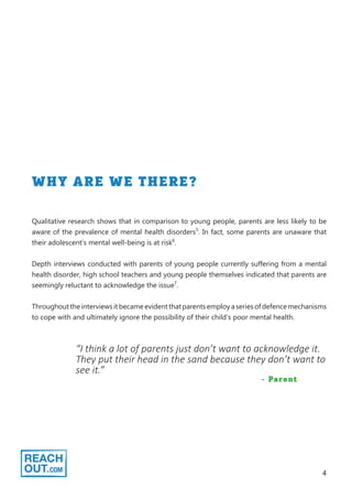 4
WHY ARE WE THERE?
Qualitative research shows that in comparison to young people, parents are less likely to be
aware of the prevalence of mental health disorders5
. In fact, some parents are unaware that
their adolescent’s mental well-being is at risk6
.
Depth interviews conducted with parents of young people currently suffering from a mental
health disorder, high school teachers and young people themselves indicated that parents are
seemingly reluctant to acknowledge the issue7
.
Throughout the interviews it became evident that parents employ a series of defence mechanisms
to cope with and ultimately ignore the possibility of their child’s poor mental health.
“I think a lot of parents just don’t want to acknowledge it.
They put their head in the sand because they don’t want to
see it.”
- Parent
 