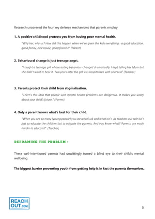 5
Research uncovered the four key defence mechanisms that parents employ:
“Why her, why us? How did this happen when we’ve given the kids everything - a good education,
good family, nice house, good friends!” (Parent)
1. A positive childhood protects you from having poor mental health.
“I taught a teenage girl whose eating behaviour changed dramatically. I kept telling her Mum but
she didn’t want to hear it. Two years later the girl was hospitalised with anorexia” (Teacher)
2. Behavioural change is just teenage angst.
“There’s this idea that people with mental health problems are dangerous. It makes you worry
about your child’s future.” (Parent)
3. Parents protect their child from stigmatisation.
“When you see so many (young people) you see what’s ok and what isn’t. As teachers our role isn’t
just to educate the children but to educate the parents. And you know what? Parents are much
harder to educate!” (Teacher)
4. Only a parent knows what’s best for their child.
REFRAMING THE PROBLEM :
These well-intentioned parents had unwittingly turned a blind eye to their child’s mental
wellbeing.
The biggest barrier preventing youth from getting help is in fact the parents themselves.
 