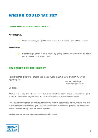 6
WHERE COULD WE BE?
ATTITUDINAL
COMMUNICATIONS OBJECTIVES :
Open parents’ eyes – get them to realise that they are a part of the problem.
BEHAVIOURAL
Breakthrough parental reluctance - by giving parents no choice but to ‘reach
out’ to au.reachoutparents.com.
SEARCHING FOR THE INSIGHT :
“Love cures people - both the ones who give it and the ones who
receive it.” - Dr Karl Menninger
Prominent psychiatrist
Or does it?
We live in a society that idealises love. Our social narratives position love as the ultimate goal
in life; the solution to all problems; the source of happiness, fulfilment and peace.
This social norming even extends to parenthood. Prior to becoming a parent, we are told that
our most important role is to give unconditional love to our child. As parents, we devote our
lives to demonstrating this love to our children.
Yet because we idealise love, we overestimate its power.
 