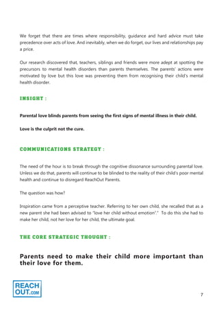 7
We forget that there are times where responsibility, guidance and hard advice must take
precedence over acts of love. And inevitably, when we do forget, our lives and relationships pay
a price.
Our research discovered that, teachers, siblings and friends were more adept at spotting the
precursors to mental health disorders than parents themselves. The parents’ actions were
motivated by love but this love was preventing them from recognising their child’s mental
health disorder.
INSIGHT :
Parental love blinds parents from seeing the first signs of mental illness in their child.
Love is the culprit not the cure.
COMMUNICATIONS STRATEGY :
The need of the hour is to break through the cognitive dissonance surrounding parental love.
Unless we do that, parents will continue to be blinded to the reality of their child’s poor mental
health and continue to disregard ReachOut Parents.
The question was how?
Inspiration came from a perceptive teacher. Referring to her own child, she recalled that as a
new parent she had been advised to “love her child without emotion7
.” To do this she had to
make her child, not her love for her child, the ultimate goal.
THE CORE STRATEGIC THOUGHT :
Parents need to make their child more important than
their love for them.
 