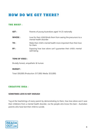 8
HOW DO WE GET THERE?
THE BRIEF :
WHOSE : Love for their child blinds them from seeing the precursors to a
mental health disorder
GET : Parents of young Australians aged 14-25 nationally
TO : Make their child’s mental health more important than their love
for them
BY : Exposing how love alone can’t guarantee their child’s mental
well-being
TONE OF VOICE :
Brutally honest, empathetic & human.
BUDGET :
Total: $50,000 (Production: $17,000; Media: $33,000)
CREATIVE IDEA :
Tug at the heartstrings of every parent by demonstrating to them, how love alone won’t save
their child(ren) from a mental health disorder, via the people who know this best – Australian
parents who have lost their child to suicide.
SOMETIMES LOVE IS NOT ENOUGH
 